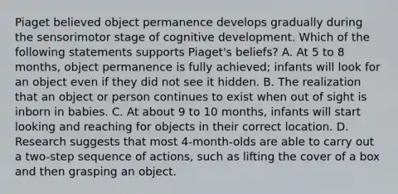 Piaget believed object permanence develops gradually during the sensorimotor stage of cognitive development. Which of the following statements supports Piaget's beliefs? A. At 5 to 8 months, object permanence is fully achieved; infants will look for an object even if they did not see it hidden. B. The realization that an object or person continues to exist when out of sight is inborn in babies. C. At about 9 to 10 months, infants will start looking and reaching for objects in their correct location. D. Research suggests that most 4-month-olds are able to carry out a two-step sequence of actions, such as lifting the cover of a box and then grasping an object.