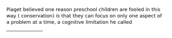 Piaget believed one reason preschool children are fooled in this way ( conservation) is that they can focus on only one aspect of a problem at a time, a cognitive limitation he called _______________