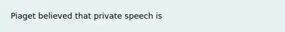 Piaget believed that private speech is