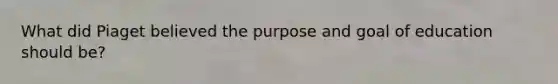 What did Piaget believed the purpose and goal of education should be?