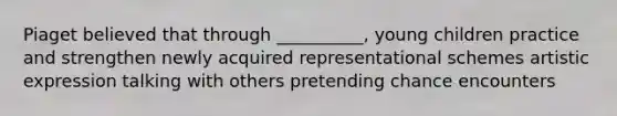 Piaget believed that through __________, young children practice and strengthen newly acquired representational schemes artistic expression talking with others pretending chance encounters