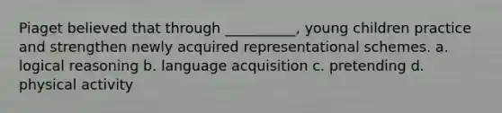 Piaget believed that through __________, young children practice and strengthen newly acquired representational schemes. a. logical reasoning b. language acquisition c. pretending d. physical activity