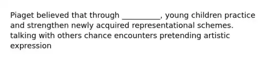 Piaget believed that through __________, young children practice and strengthen newly acquired representational schemes. talking with others chance encounters pretending artistic expression