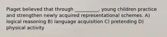 Piaget believed that through __________, young children practice and strengthen newly acquired representational schemes. A) logical reasoning B) language acquisition C) pretending D) physical activity