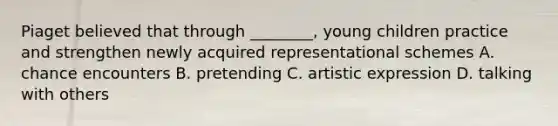 Piaget believed that through ________, young children practice and strengthen newly acquired representational schemes A. chance encounters B. pretending C. artistic expression D. talking with others