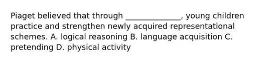 Piaget believed that through ______________, young children practice and strengthen newly acquired representational schemes. A. logical reasoning B. language acquisition C. pretending D. physical activity