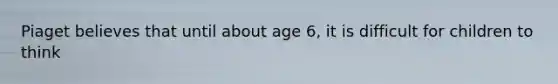 Piaget believes that until about age 6, it is difficult for children to think