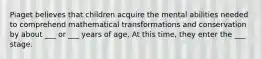 Piaget believes that children acquire the mental abilities needed to comprehend mathematical transformations and conservation by about ___ or ___ years of age. At this time, they enter the ___ stage.