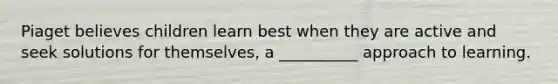 Piaget believes children learn best when they are active and seek solutions for themselves, a __________ approach to learning.