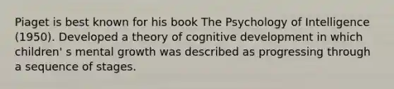 Piaget is best known for his book The Psychology of Intelligence (1950). Developed a theory of cognitive development in which children' s mental growth was described as progressing through a sequence of stages.