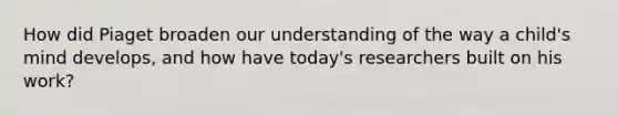 How did Piaget broaden our understanding of the way a child's mind develops, and how have today's researchers built on his work?