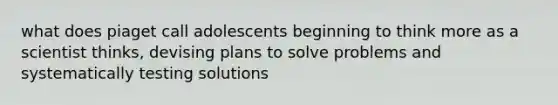 what does piaget call adolescents beginning to think more as a scientist thinks, devising plans to solve problems and systematically testing solutions