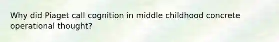 Why did Piaget call cognition in middle childhood concrete operational thought?