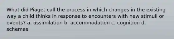 What did Piaget call the process in which changes in the existing way a child thinks in response to encounters with new stimuli or events? a. assimilation b. accommodation c. cognition d. schemes