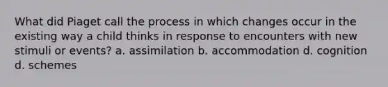 What did Piaget call the process in which changes occur in the existing way a child thinks in response to encounters with new stimuli or events? a. assimilation b. accommodation d. cognition d. schemes