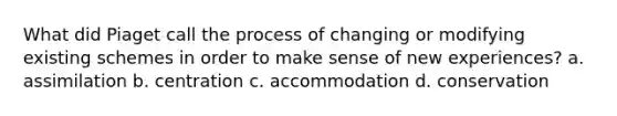 What did Piaget call the process of changing or modifying existing schemes in order to make sense of new experiences? a. assimilation b. centration c. accommodation d. conservation