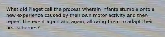 What did Piaget call the process wherein infants stumble onto a new experience caused by their own motor activity and then repeat the event again and again, allowing them to adapt their first schemes?