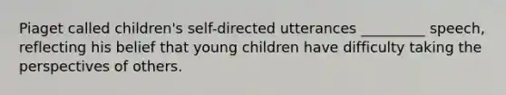 Piaget called children's self-directed utterances _________ speech, reflecting his belief that young children have difficulty taking the perspectives of others.