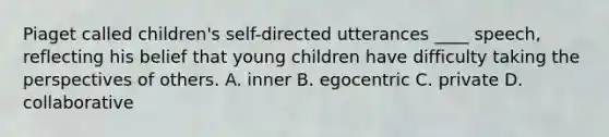 Piaget called children's self-directed utterances ____ speech, reflecting his belief that young children have difficulty taking the perspectives of others. A. inner B. egocentric C. private D. collaborative