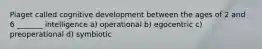 Piaget called cognitive development between the ages of 2 and 6 _______ intelligence a) operational b) egocentric c) preoperational d) symbiotic