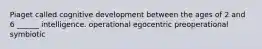 Piaget called cognitive development between the ages of 2 and 6 ______ intelligence. operational egocentric preoperational symbiotic