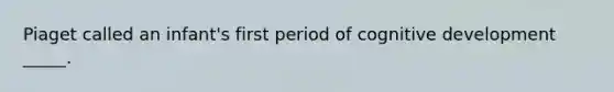 Piaget called an infant's first period of cognitive development _____.