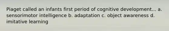 Piaget called an infants first period of cognitive development... a. sensorimotor intelligence b. adaptation c. object awareness d. imitative learning