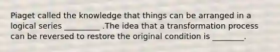 Piaget called the knowledge that things can be arranged in a logical series _________ .The idea that a transformation process can be reversed to restore the original condition is ________.