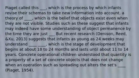 Piaget called this ___, which is the process by which infants revise their schemas to take new information into account. a theory of ____, which is the belief that objects exist even when they are not visible. Studies such as these suggest that infants may indeed have some understanding of object permanence by the time they are just ___ But recent research (Denison, Reed, &Xu, 2013) suggests that infants as young as 24 weeks may understand ____ ____, which is the stage of development that begins at about 18 to 24 months and lasts until about 11 to 14 years. Concrete operational children understood that quantity is a property of a set of concrete objects that does not change when an operation such as spreading out alters the set's ____ (Piaget, 1954).