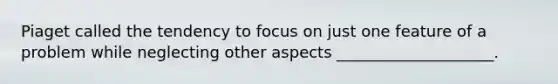 Piaget called the tendency to focus on just one feature of a problem while neglecting other aspects ____________________.