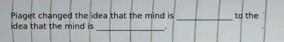 Piaget changed the idea that the mind is ______________ to the idea that the mind is _________________.