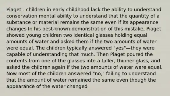 Piaget - children in early childhood lack the ability to understand conservation mental ability to understand that the quantity of a substance or material remains the same even if its appearance changes In his best-known demonstration of this mistake, Piaget showed young children two identical glasses holding equal amounts of water and asked them if the two amounts of water were equal. The children typically answered "yes"—they were capable of understanding that much. Then Piaget poured the contents from one of the glasses into a taller, thinner glass, and asked the children again if the two amounts of water were equal. Now most of the children answered "no," failing to understand that the amount of water remained the same even though the appearance of the water changed