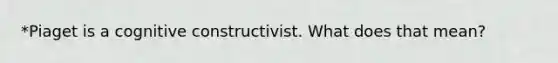 *Piaget is a cognitive constructivist. What does that mean?