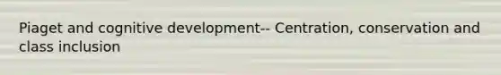 Piaget and cognitive development-- Centration, conservation and class inclusion