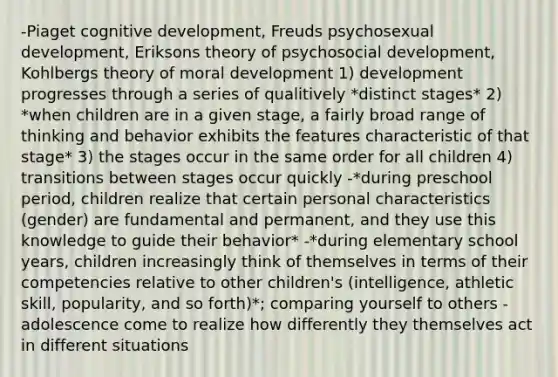 -Piaget cognitive development, Freuds psychosexual development, Eriksons theory of psychosocial development, Kohlbergs theory of moral development 1) development progresses through a series of qualitively *distinct stages* 2) *when children are in a given stage, a fairly broad range of thinking and behavior exhibits the features characteristic of that stage* 3) the stages occur in the same order for all children 4) transitions between stages occur quickly -*during preschool period, children realize that certain personal characteristics (gender) are fundamental and permanent, and they use this knowledge to guide their behavior* -*during elementary school years, children increasingly think of themselves in terms of their competencies relative to other children's (intelligence, athletic skill, popularity, and so forth)*; comparing yourself to others -adolescence come to realize how differently they themselves act in different situations