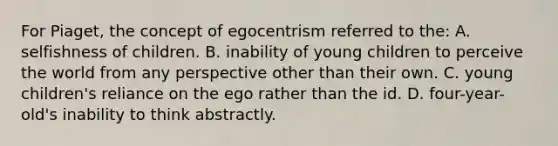 For Piaget, the concept of egocentrism referred to the: A. selfishness of children. B. inability of young children to perceive the world from any perspective other than their own. C. young children's reliance on the ego rather than the id. D. four-year-old's inability to think abstractly.