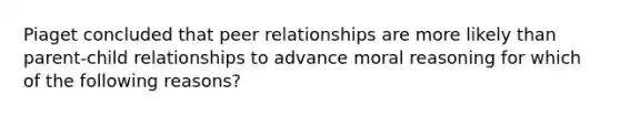 Piaget concluded that peer relationships are more likely than parent-child relationships to advance moral reasoning for which of the following reasons?