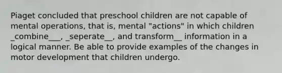 Piaget concluded that preschool children are not capable of mental operations, that is, mental "actions" in which children _combine___, _seperate__, and transform__ information in a logical manner. Be able to provide examples of the changes in motor development that children undergo.