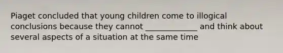 Piaget concluded that young children come to illogical conclusions because they cannot _____________ and think about several aspects of a situation at the same time