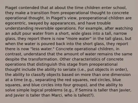 Piaget contended that at about the time children enter school, they make a transition from preoperational thought to concrete operational thought. In Piaget's view, preoperational children are egocentric, swayed by appearances, and have trouble understanding reversible operations. For example, after watching an adult pour water from a short, wide glass into a tall, narrow glass, they report there is now "more water" in the tall glass, but when the water is poured back into the short glass, they report there is now "less water." Concrete operational children, in contrast, understand that the amount of water remains the same despite the transformation. Other characteristics of concrete operations that distinguish this stage from preoperational thought include the ability to seriate (i.e., put objects in order), the ability to classify objects based on more than one dimension at a time (e.g., separating the red squares, red circles, blue squares, and blue circles into four groups), and the ability to solve simple logical problems (e.g., if Semira is taller than Javier, and Javier is taller than Marci, who is tallest?).