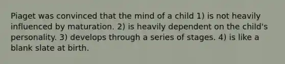 Piaget was convinced that the mind of a child 1) is not heavily influenced by maturation. 2) is heavily dependent on the child's personality. 3) develops through a series of stages. 4) is like a blank slate at birth.