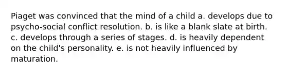 Piaget was convinced that the mind of a child a. develops due to psycho-social conflict resolution. b. is like a blank slate at birth. c. develops through a series of stages. d. is heavily dependent on the child's personality. e. is not heavily influenced by maturation.