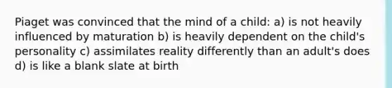 Piaget was convinced that the mind of a child: a) is not heavily influenced by maturation b) is heavily dependent on the child's personality c) assimilates reality differently than an adult's does d) is like a blank slate at birth