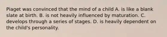 Piaget was convinced that the mind of a child A. is like a blank slate at birth. B. is not heavily influenced by maturation. C. develops through a series of stages. D. is heavily dependent on the child's personality.