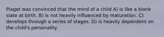 Piaget was convinced that the mind of a child A) is like a blank slate at birth. B) is not heavily influenced by maturation. C) develops through a series of stages. D) is heavily dependent on the child's personality.