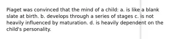 Piaget was convinced that the mind of a child: a. is like a blank slate at birth. b. develops through a series of stages c. is not heavily influenced by maturation. d. is heavily dependent on the child's personality.