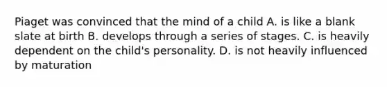 Piaget was convinced that the mind of a child A. is like a blank slate at birth B. develops through a series of stages. C. is heavily dependent on the child's personality. D. is not heavily influenced by maturation