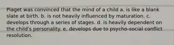 Piaget was convinced that the mind of a child a. is like a blank slate at birth. b. is not heavily influenced by maturation. c. develops through a series of stages. d. is heavily dependent on the child's personality. e. develops due to psycho-social conflict resolution.