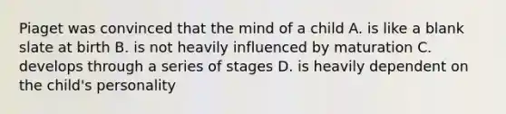 Piaget was convinced that the mind of a child A. is like a blank slate at birth B. is not heavily influenced by maturation C. develops through a series of stages D. is heavily dependent on the child's personality