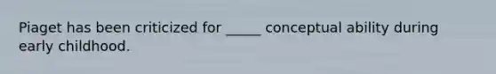 Piaget has been criticized for _____ conceptual ability during early childhood.
